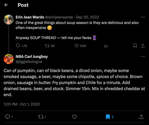 screenshot of tweet by Erin Jean Warde @erinjeanwarde on Sep 30, 2022 saying: One of the great things about soup season is they are delicious and also often inexpensive. Anyway SOUP THREAD — tell me your faves. and reply by NBA Carl Jungboy @jigglebologna saying: Can of pumpkin, can of black beans, a diced onion, maybe some smoked sausage, a beer, maybe some chipotle, spices of choice. Brown onion, sausage in butter. Fry pumpkin and Chile for a minute. Add drained beans, beer, and stock. Simmer 15m. Mix in shredded cheddar at end.